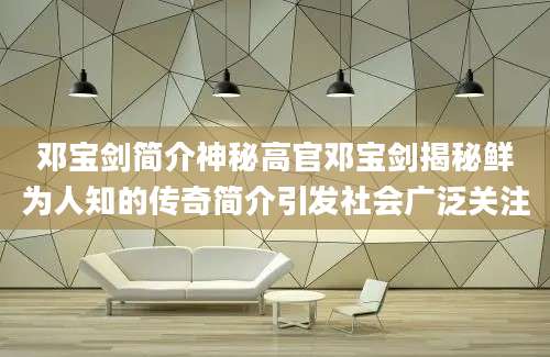 邓宝剑简介神秘高官邓宝剑揭秘鲜为人知的传奇简介引发社会广泛关注