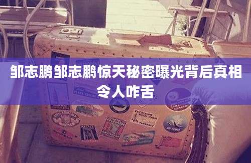 邹志鹏邹志鹏惊天秘密曝光背后真相令人咋舌