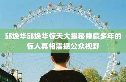 邱焕华邱焕华惊天大揭秘隐藏多年的惊人真相震撼公众视野