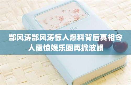 郜风涛郜风涛惊人爆料背后真相令人震惊娱乐圈再掀波澜
