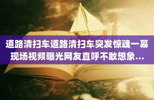 道路清扫车道路清扫车突发惊魂一幕现场视频曝光网友直呼不敢想象...