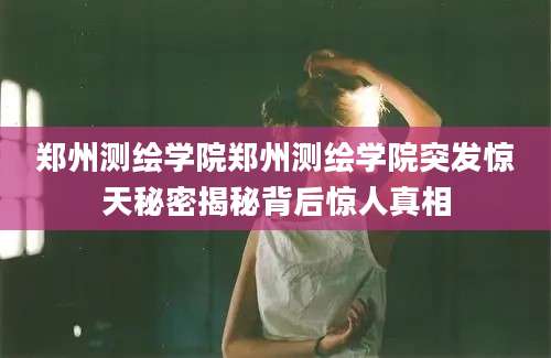 郑州测绘学院郑州测绘学院突发惊天秘密揭秘背后惊人真相