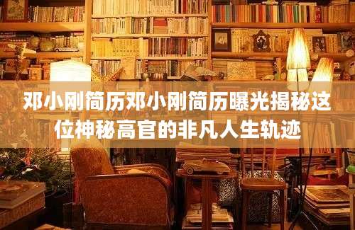 邓小刚简历邓小刚简历曝光揭秘这位神秘高官的非凡人生轨迹