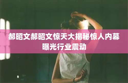 郝昭文郝昭文惊天大揭秘惊人内幕曝光行业震动