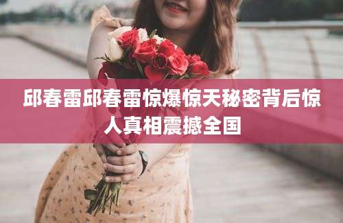 邱春雷邱春雷惊爆惊天秘密背后惊人真相震撼全国