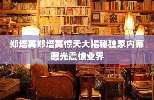 郑培英郑培英惊天大揭秘独家内幕曝光震惊业界