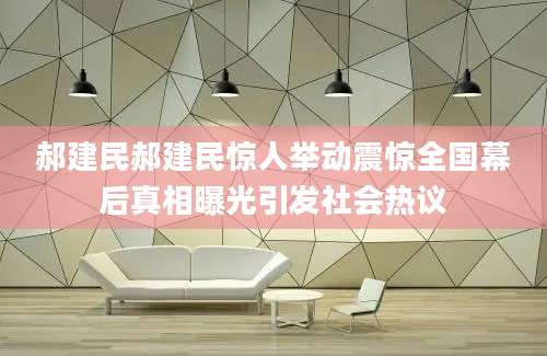 郝建民郝建民惊人举动震惊全国幕后真相曝光引发社会热议