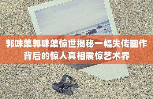 郭味蕖郭味蕖惊世揭秘一幅失传画作背后的惊人真相震惊艺术界