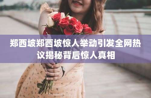 郑西坡郑西坡惊人举动引发全网热议揭秘背后惊人真相