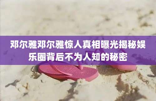邓尔雅邓尔雅惊人真相曝光揭秘娱乐圈背后不为人知的秘密
