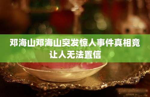 邓海山邓海山突发惊人事件真相竟让人无法置信