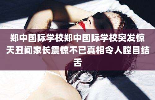 郑中国际学校郑中国际学校突发惊天丑闻家长震惊不已真相令人瞠目结舌