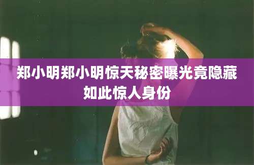 郑小明郑小明惊天秘密曝光竟隐藏如此惊人身份