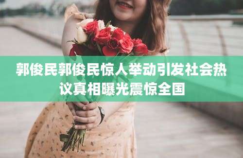 郭俊民郭俊民惊人举动引发社会热议真相曝光震惊全国