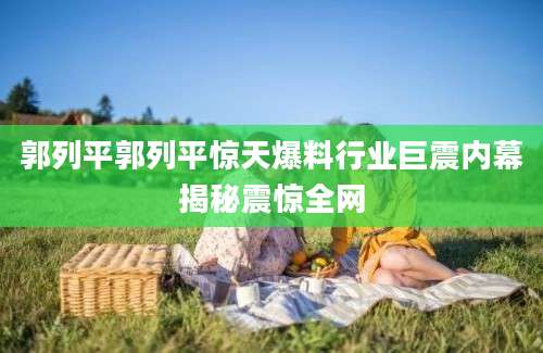 郭列平郭列平惊天爆料行业巨震内幕揭秘震惊全网
