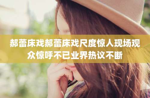 郝蕾床戏郝蕾床戏尺度惊人现场观众惊呼不已业界热议不断