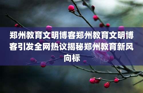 郑州教育文明博客郑州教育文明博客引发全网热议揭秘郑州教育新风向标
