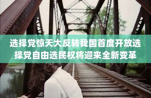 选择党惊天大反转我国首度开放选择党自由选民权将迎来全新变革