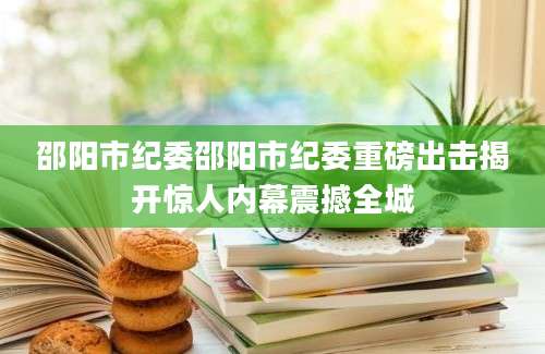 邵阳市纪委邵阳市纪委重磅出击揭开惊人内幕震撼全城