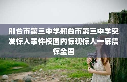 邢台市第三中学邢台市第三中学突发惊人事件校园内惊现惊人一幕震惊全国