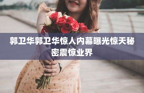 郭卫华郭卫华惊人内幕曝光惊天秘密震惊业界
