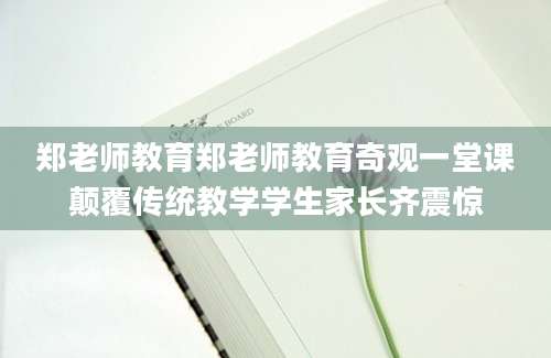 郑老师教育郑老师教育奇观一堂课颠覆传统教学学生家长齐震惊