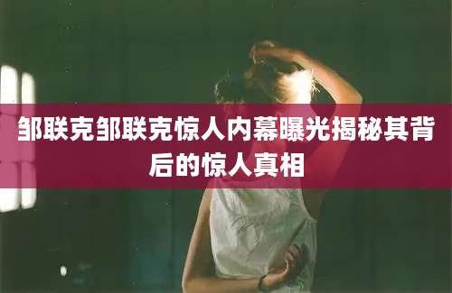 邹联克邹联克惊人内幕曝光揭秘其背后的惊人真相