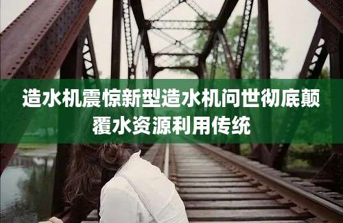 造水机震惊新型造水机问世彻底颠覆水资源利用传统