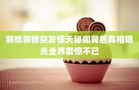 郭修郭修突发惊天秘闻背后真相曝光业界震惊不已