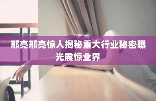 邢亮邢亮惊人揭秘重大行业秘密曝光震惊业界