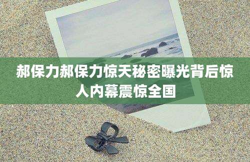 郝保力郝保力惊天秘密曝光背后惊人内幕震惊全国