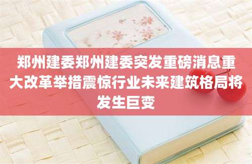 郑州建委郑州建委突发重磅消息重大改革举措震惊行业未来建筑格局将发生巨变