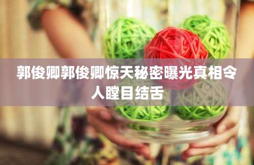 郭俊卿郭俊卿惊天秘密曝光真相令人瞠目结舌