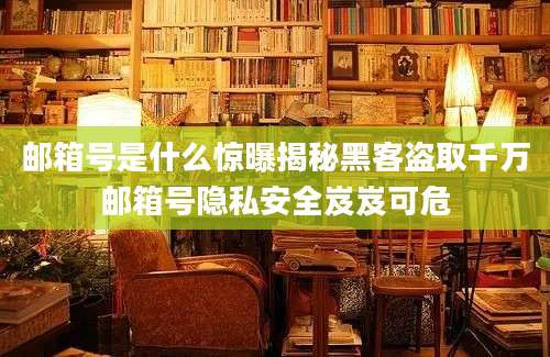邮箱号是什么惊曝揭秘黑客盗取千万邮箱号隐私安全岌岌可危