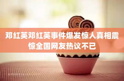 邓红英邓红英事件爆发惊人真相震惊全国网友热议不已
