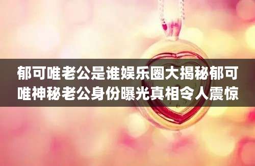 郁可唯老公是谁娱乐圈大揭秘郁可唯神秘老公身份曝光真相令人震惊