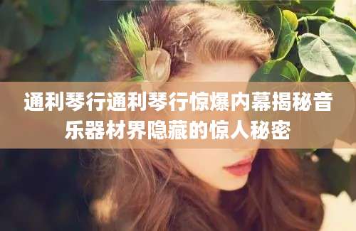 通利琴行通利琴行惊爆内幕揭秘音乐器材界隐藏的惊人秘密