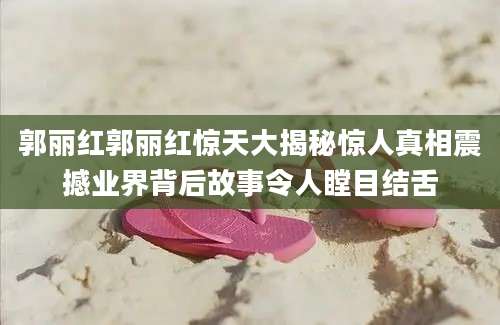 郭丽红郭丽红惊天大揭秘惊人真相震撼业界背后故事令人瞠目结舌