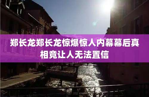 郑长龙郑长龙惊爆惊人内幕幕后真相竟让人无法置信
