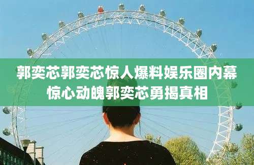 郭奕芯郭奕芯惊人爆料娱乐圈内幕惊心动魄郭奕芯勇揭真相
