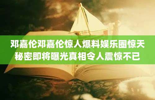邓嘉伦邓嘉伦惊人爆料娱乐圈惊天秘密即将曝光真相令人震惊不已