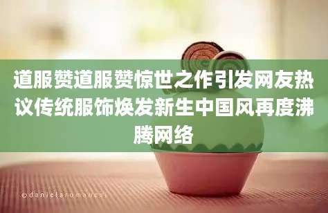 道服赞道服赞惊世之作引发网友热议传统服饰焕发新生中国风再度沸腾网络
