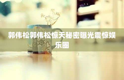 郭伟松郭伟松惊天秘密曝光震惊娱乐圈