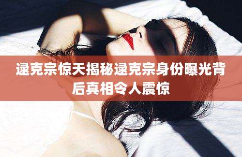 逯克宗惊天揭秘逯克宗身份曝光背后真相令人震惊