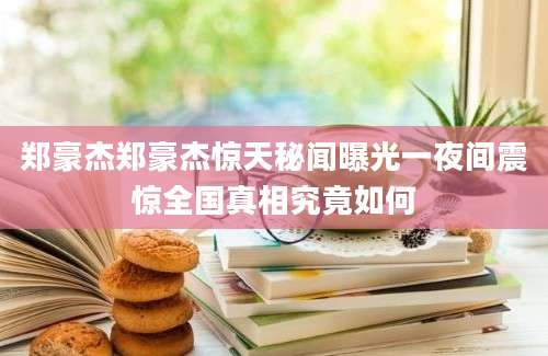 郑豪杰郑豪杰惊天秘闻曝光一夜间震惊全国真相究竟如何