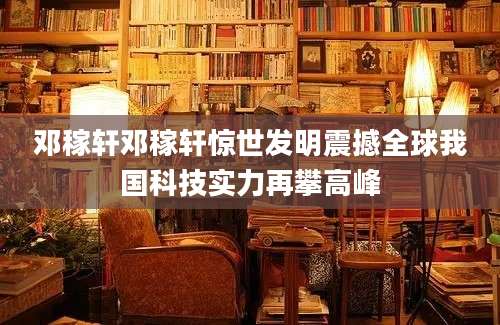 邓稼轩邓稼轩惊世发明震撼全球我国科技实力再攀高峰