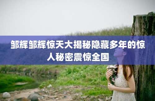邹辉邹辉惊天大揭秘隐藏多年的惊人秘密震惊全国