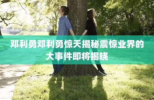 邓利勇邓利勇惊天揭秘震惊业界的大事件即将揭晓