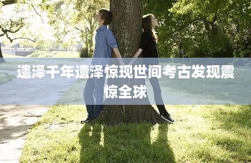 遗泽千年遗泽惊现世间考古发现震惊全球
