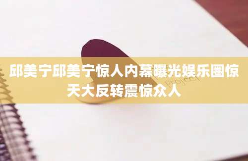 邱美宁邱美宁惊人内幕曝光娱乐圈惊天大反转震惊众人